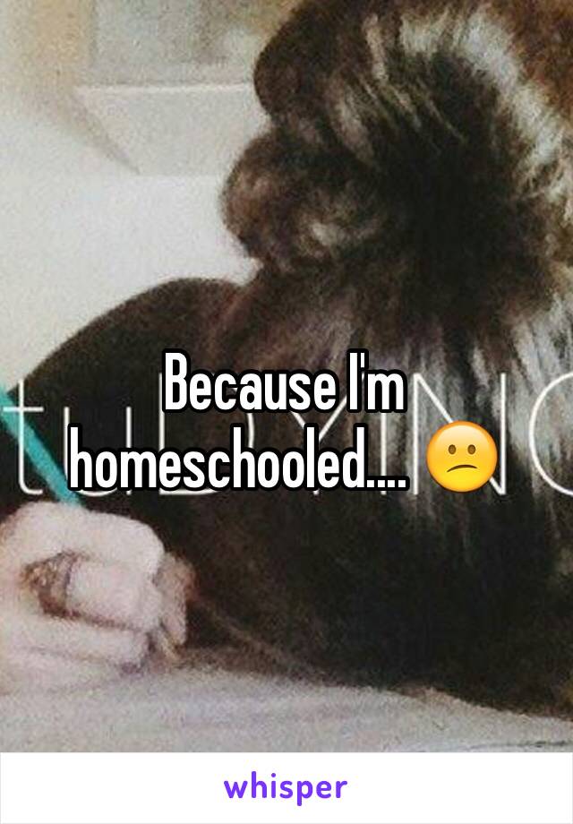 Because I'm homeschooled.... 😕