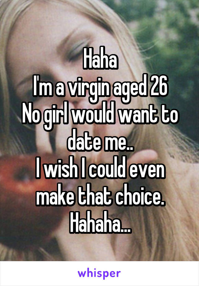 Haha
I'm a virgin aged 26
No girl would want to date me..
I wish I could even make that choice.
Hahaha...