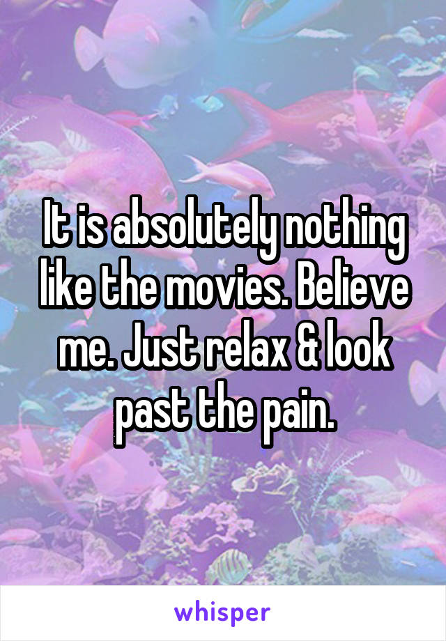 It is absolutely nothing like the movies. Believe me. Just relax & look past the pain.