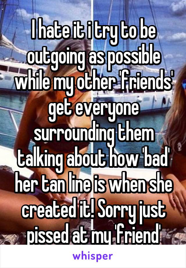 I hate it i try to be outgoing as possible while my other 'friends' get everyone surrounding them talking about how 'bad' her tan line is when she created it! Sorry just pissed at my 'friend'