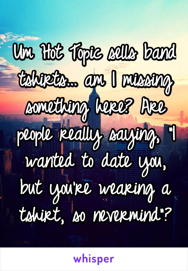 Um Hot Topic sells band tshirts... am I missing something here? Are people really saying, "I wanted to date you, but you're wearing a tshirt, so nevermind"?