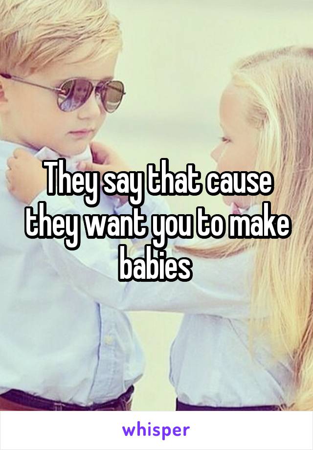 They say that cause they want you to make babies 