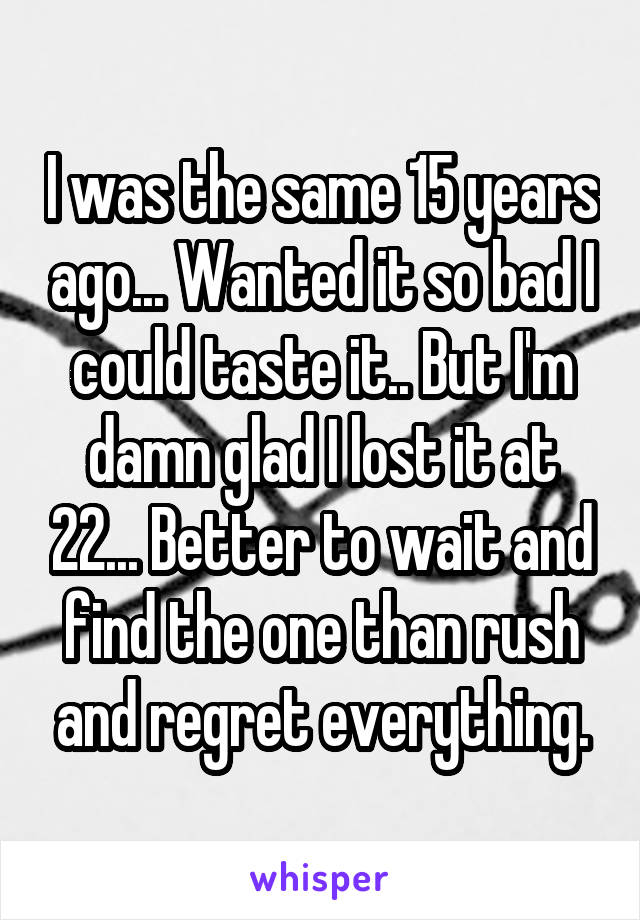 I was the same 15 years ago... Wanted it so bad I could taste it.. But I'm damn glad I lost it at 22... Better to wait and find the one than rush and regret everything.