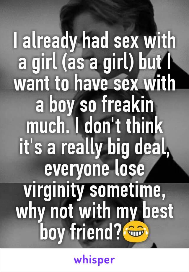 I already had sex with a girl (as a girl) but I want to have sex with a boy so freakin much. I don't think it's a really big deal, everyone lose virginity sometime, why not with my best boy friend?😂