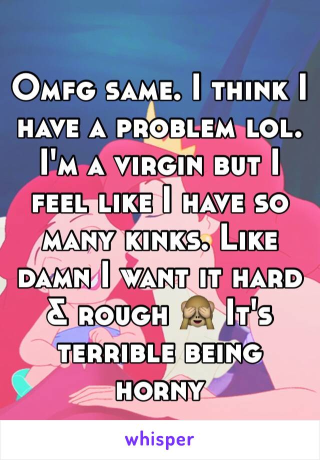 Omfg same. I think I have a problem lol. I'm a virgin but I feel like I have so many kinks. Like damn I want it hard & rough 🙈 It's terrible being horny 