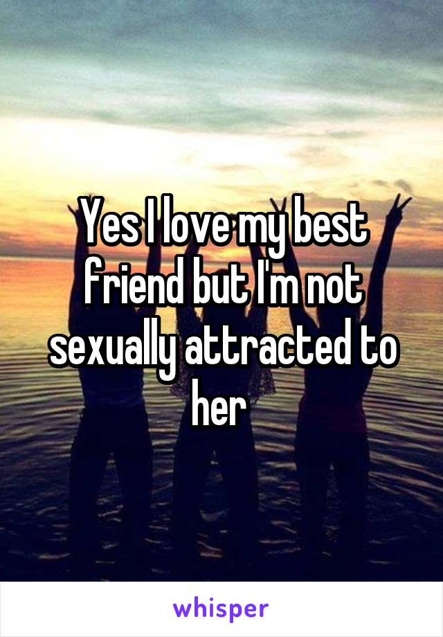 Yes I love my best friend but I'm not sexually attracted to her 