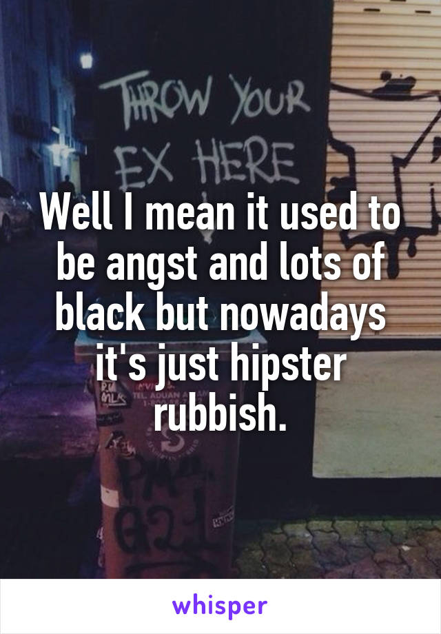Well I mean it used to be angst and lots of black but nowadays it's just hipster rubbish.