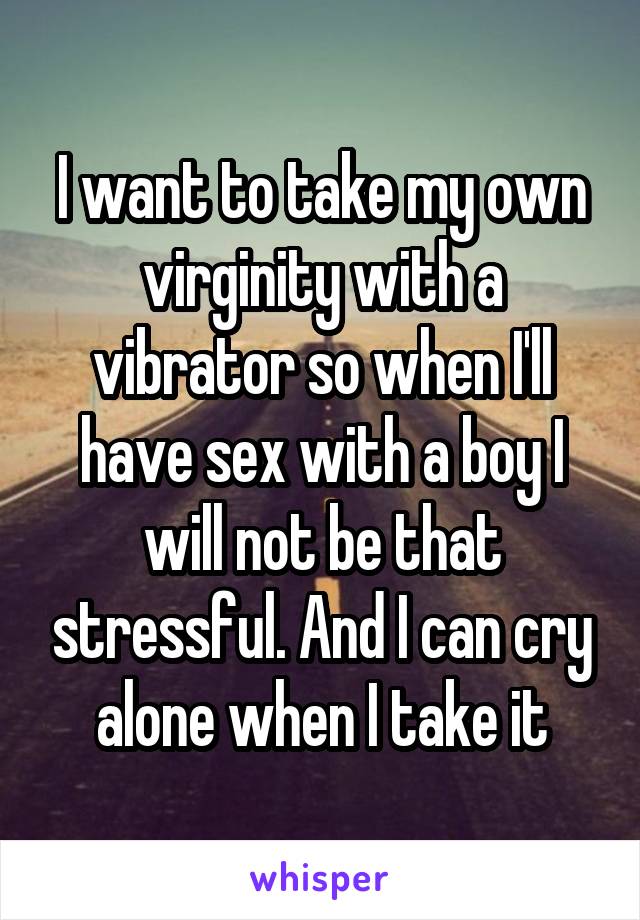 I want to take my own virginity with a vibrator so when I'll have sex with a boy I will not be that stressful. And I can cry alone when I take it