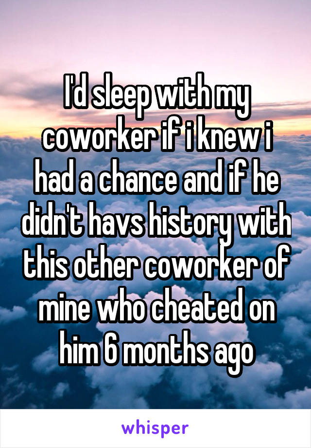 I'd sleep with my coworker if i knew i had a chance and if he didn't havs history with this other coworker of mine who cheated on him 6 months ago