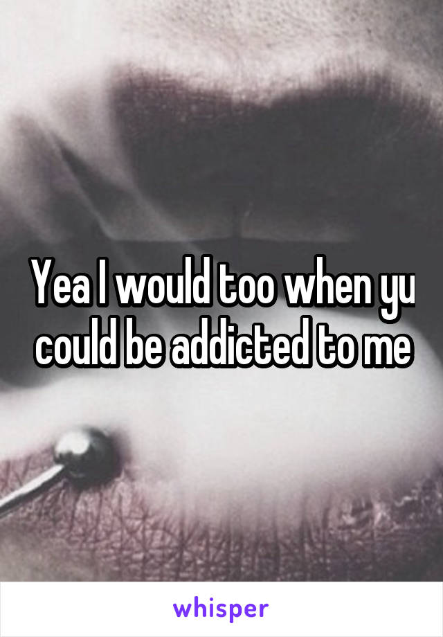 Yea I would too when yu could be addicted to me