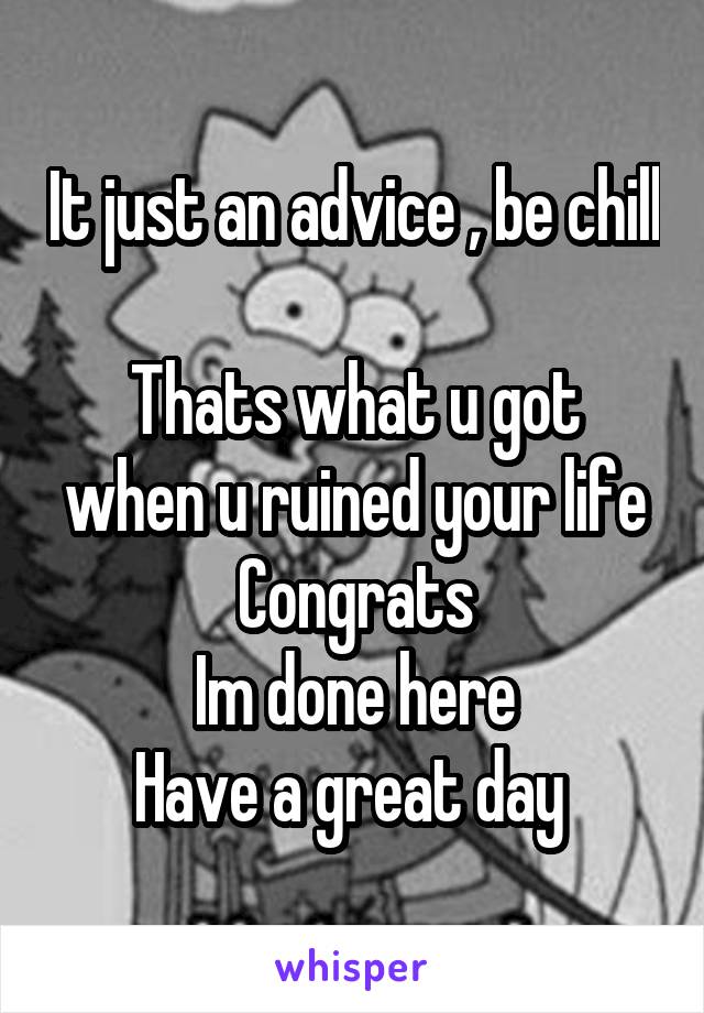 It just an advice , be chill 
Thats what u got when u ruined your life
Congrats
Im done here
Have a great day 