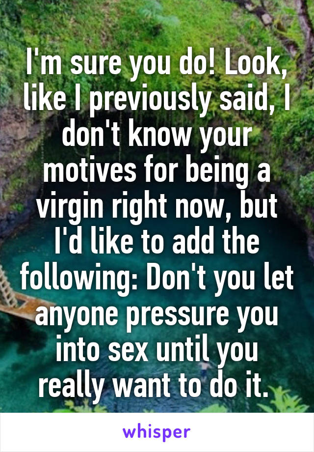 I'm sure you do! Look, like I previously said, I don't know your motives for being a virgin right now, but I'd like to add the following: Don't you let anyone pressure you into sex until you really want to do it. 