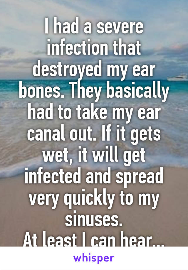 I had a severe infection that destroyed my ear bones. They basically had to take my ear canal out. If it gets wet, it will get infected and spread very quickly to my sinuses.
At least I can hear...