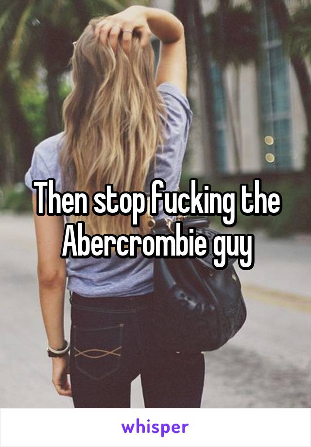 Then stop fucking the Abercrombie guy