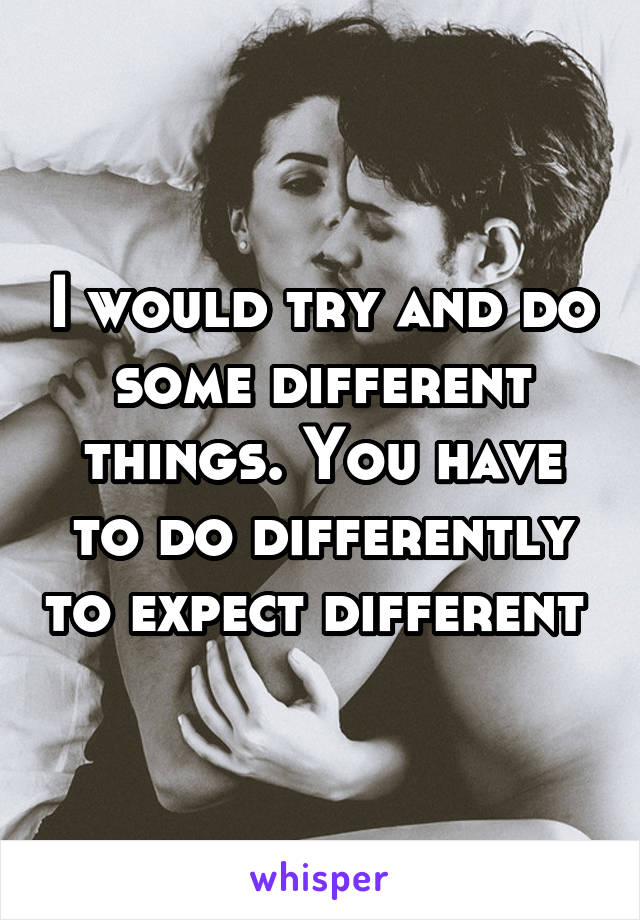 I would try and do some different things. You have to do differently to expect different 