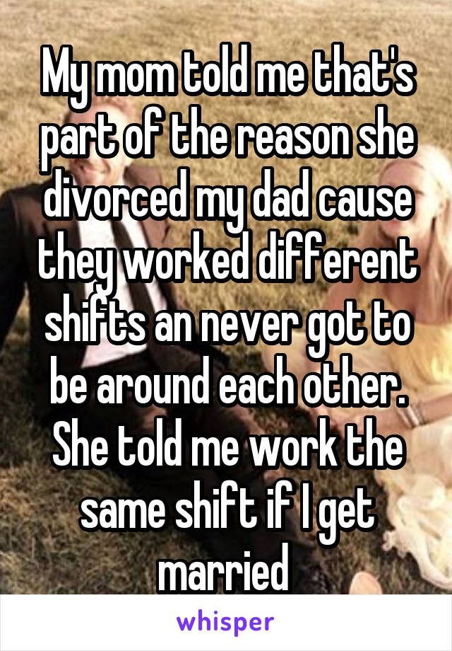 My mom told me that's part of the reason she divorced my dad cause they worked different shifts an never got to be around each other. She told me work the same shift if I get married 