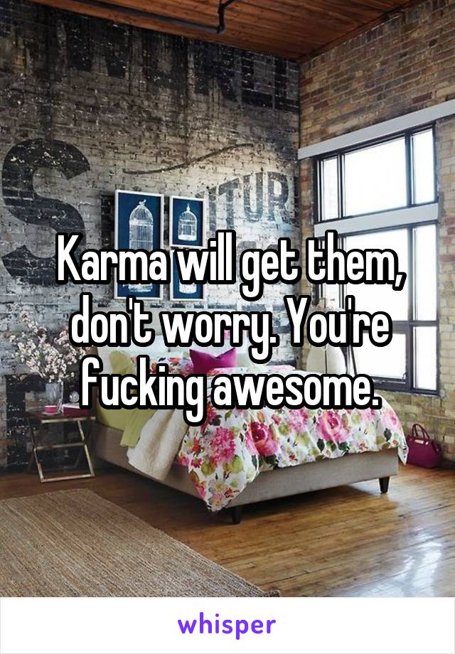 Karma will get them, don't worry. You're fucking awesome.