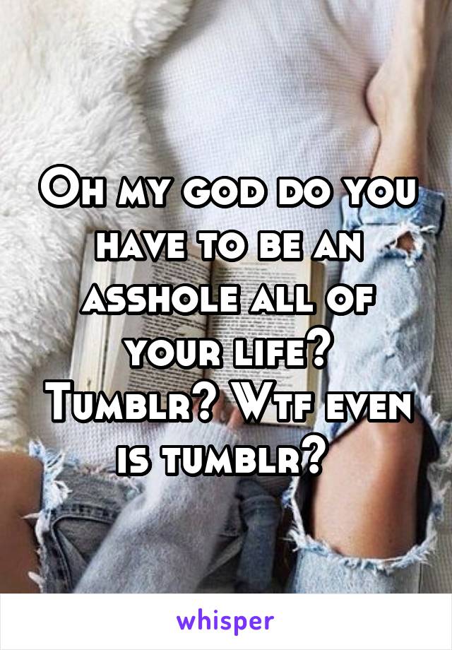 Oh my god do you have to be an asshole all of your life? Tumblr? Wtf even is tumblr? 