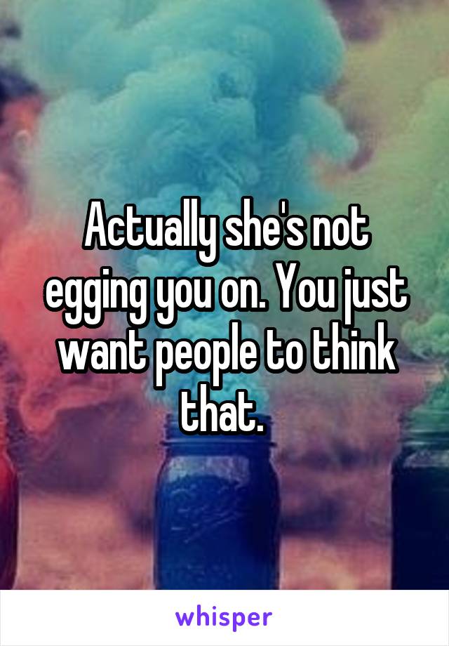 Actually she's not egging you on. You just want people to think that. 