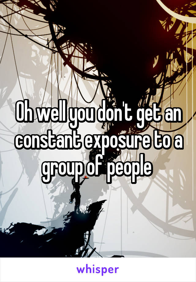 Oh well you don't get an constant exposure to a group of people 