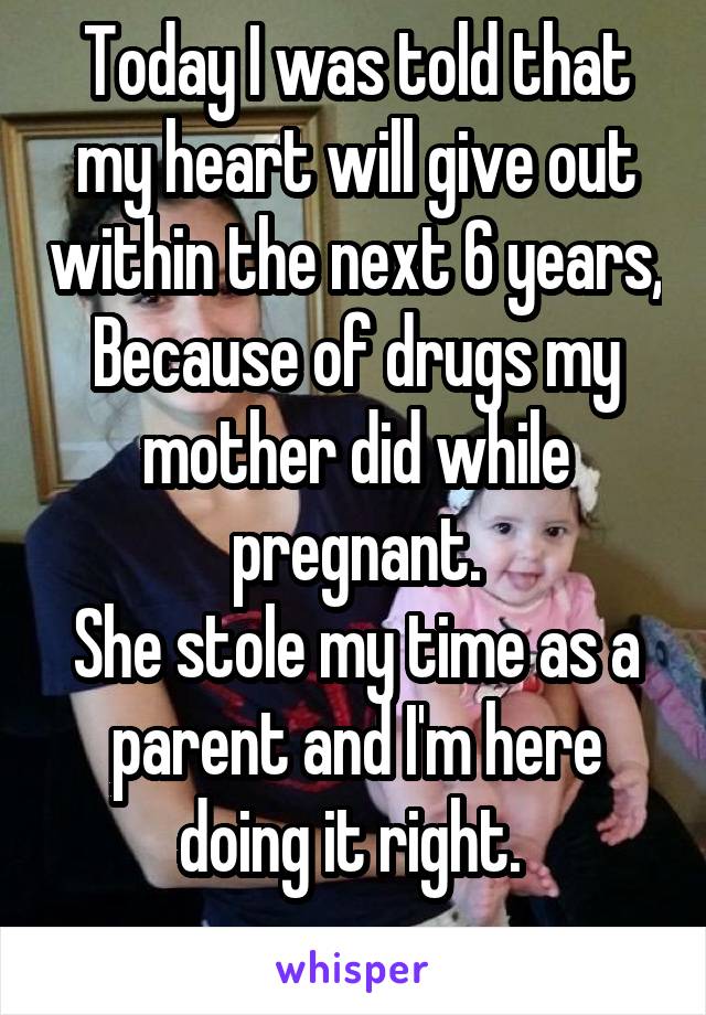Today I was told that my heart will give out within the next 6 years,
Because of drugs my mother did while pregnant.
She stole my time as a parent and I'm here doing it right. 
