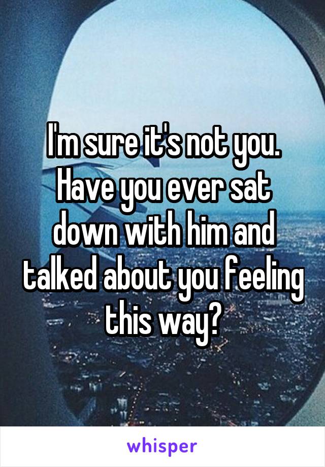 I'm sure it's not you. Have you ever sat down with him and talked about you feeling this way?