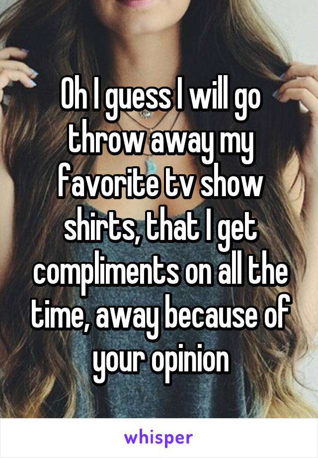 Oh I guess I will go throw away my favorite tv show shirts, that I get compliments on all the time, away because of your opinion