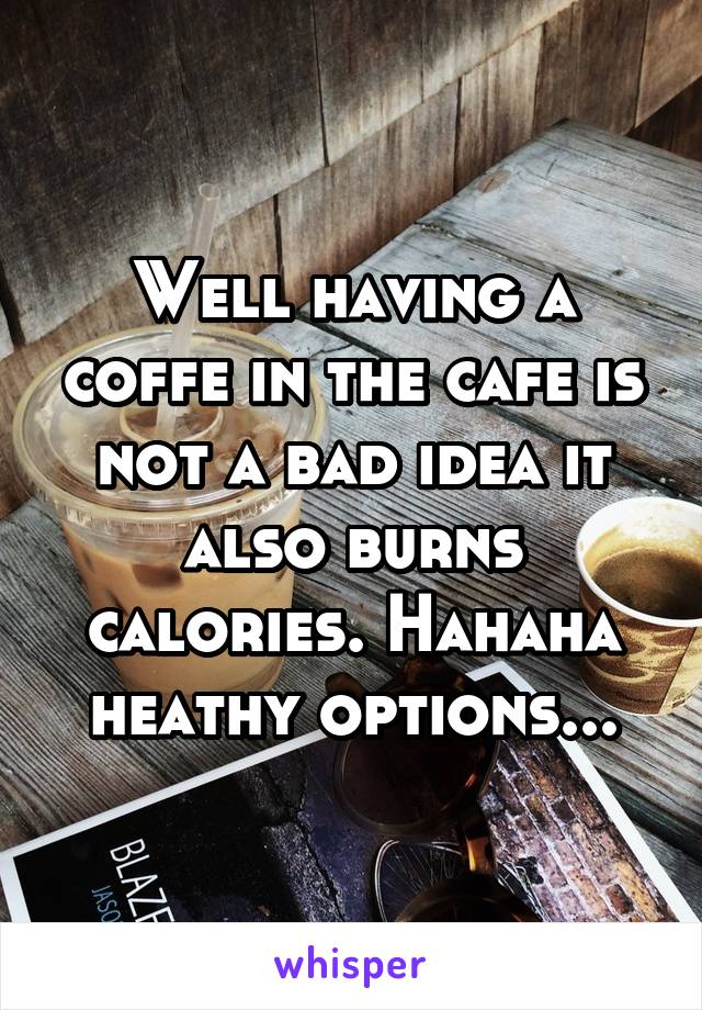 Well having a coffe in the cafe is not a bad idea it also burns calories. Hahaha heathy options...