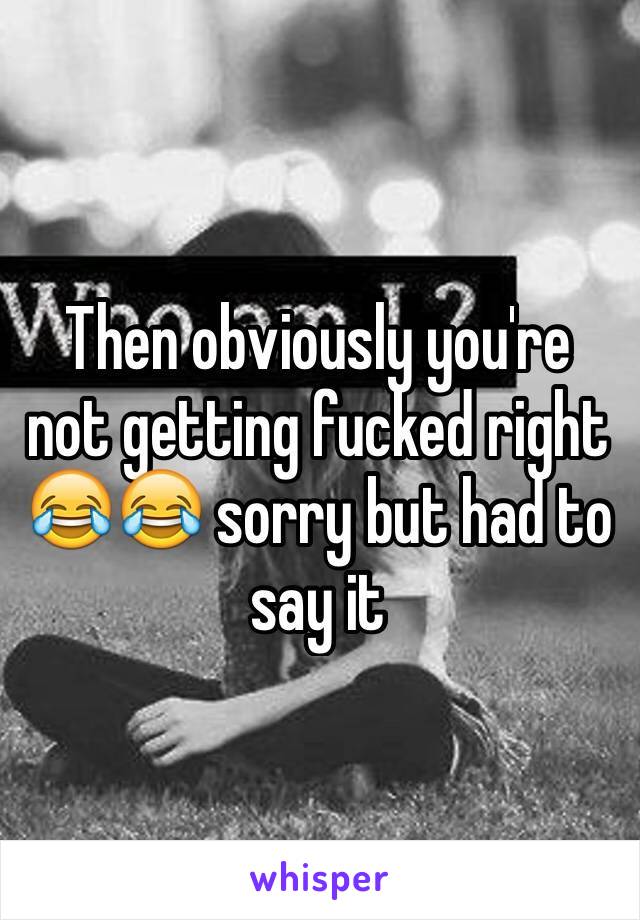 Then obviously you're not getting fucked right 😂😂 sorry but had to say it 