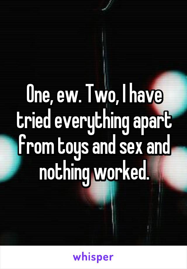 One, ew. Two, I have tried everything apart from toys and sex and nothing worked.