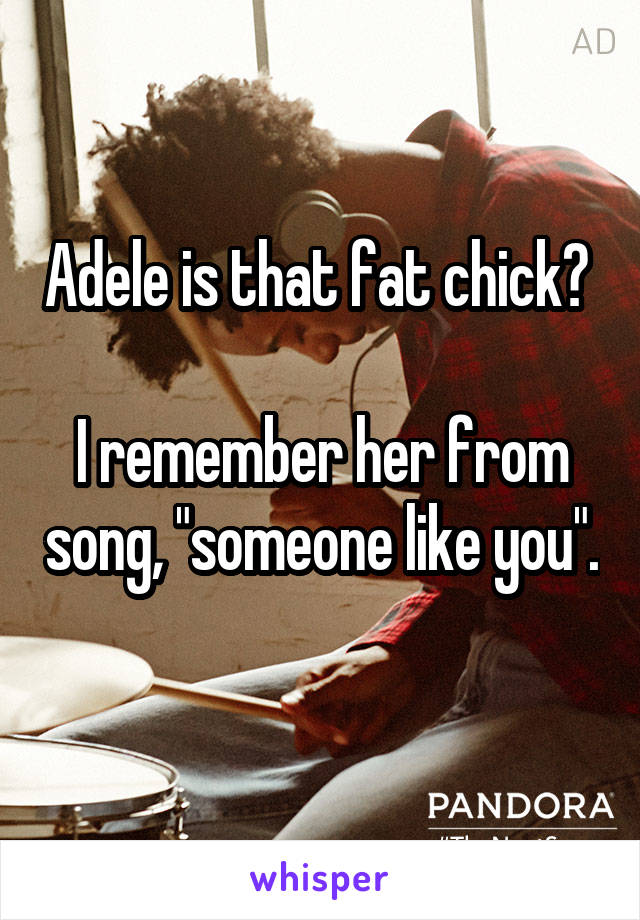 Adele is that fat chick? 

I remember her from song, "someone like you". 