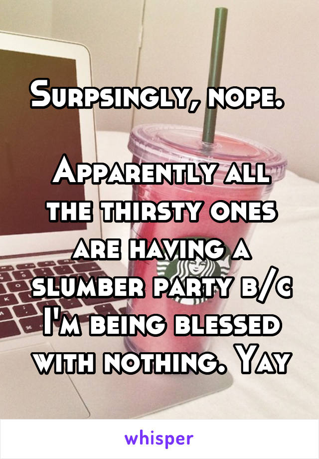 Surpsingly, nope. 

Apparently all the thirsty ones are having a slumber party b/c I'm being blessed with nothing. Yay