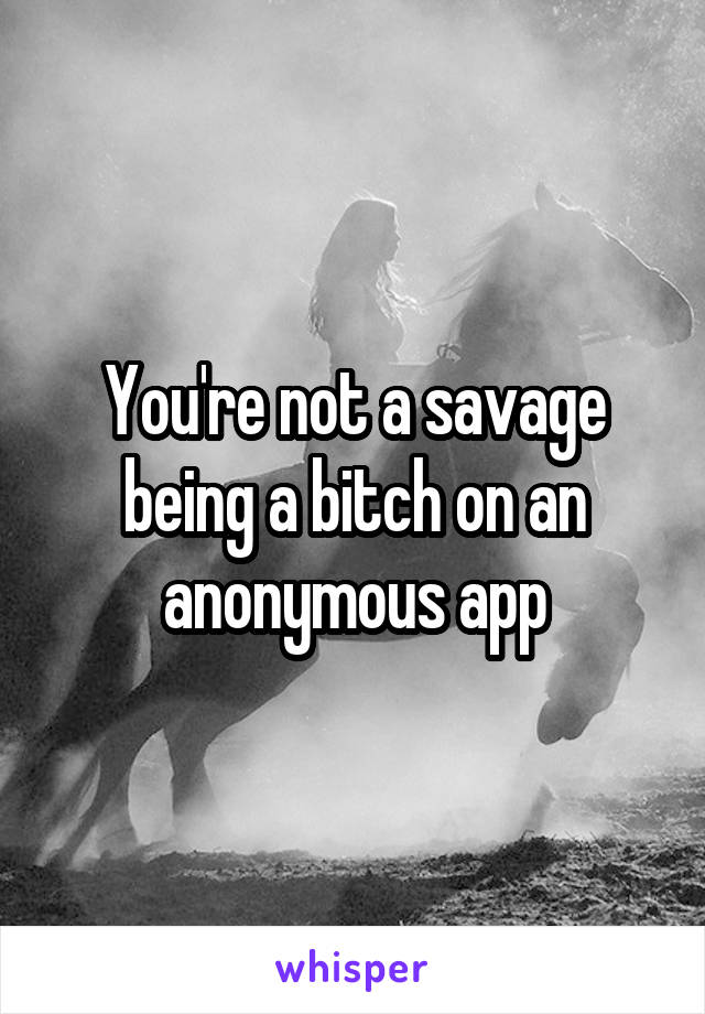 You're not a savage being a bitch on an anonymous app