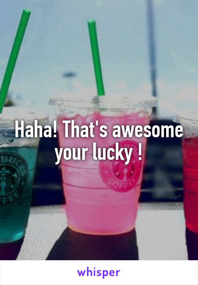 Haha! That's awesome your lucky !