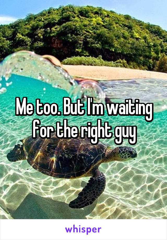 Me too. But I'm waiting for the right guy