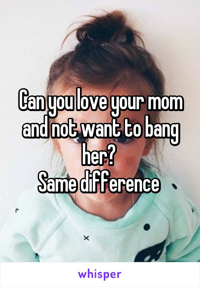 Can you love your mom and not want to bang her? 
Same difference 