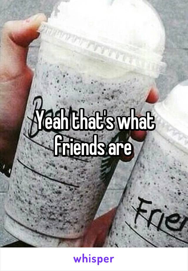 Yeah that's what friends are 