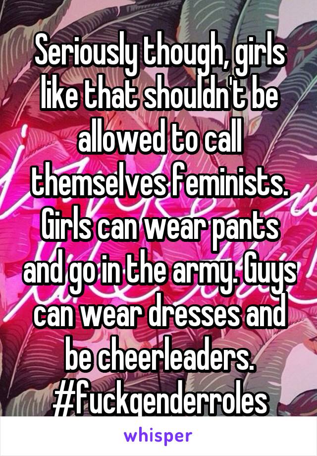 Seriously though, girls like that shouldn't be allowed to call themselves feminists. Girls can wear pants and go in the army. Guys can wear dresses and be cheerleaders. #fuckgenderroles