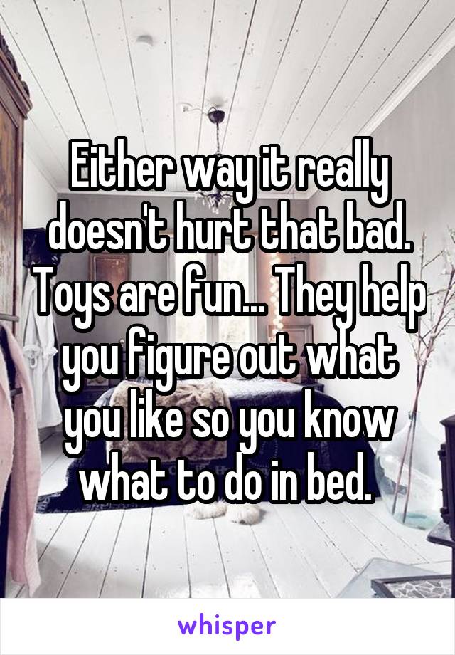 Either way it really doesn't hurt that bad. Toys are fun... They help you figure out what you like so you know what to do in bed. 