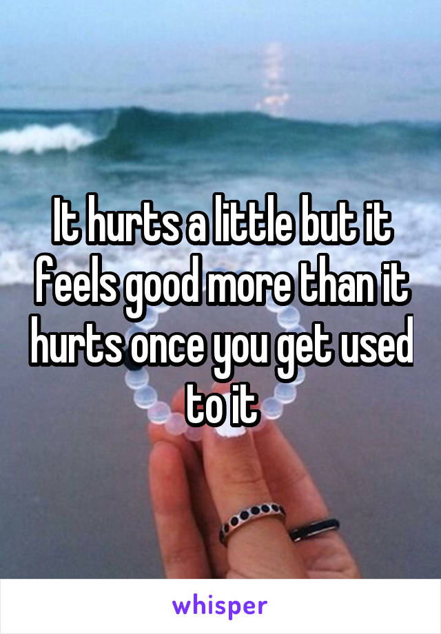 It hurts a little but it feels good more than it hurts once you get used to it