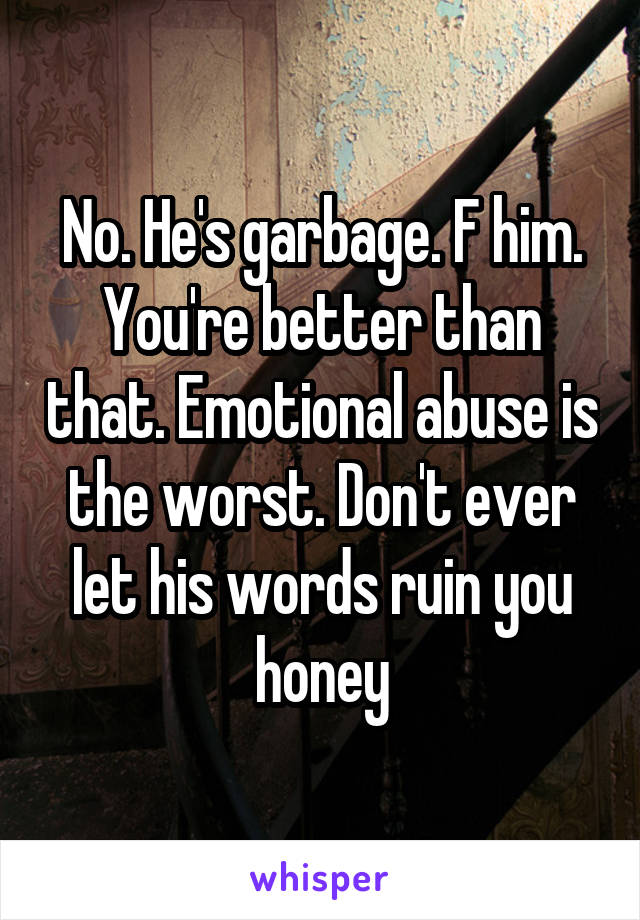 No. He's garbage. F him. You're better than that. Emotional abuse is the worst. Don't ever let his words ruin you honey