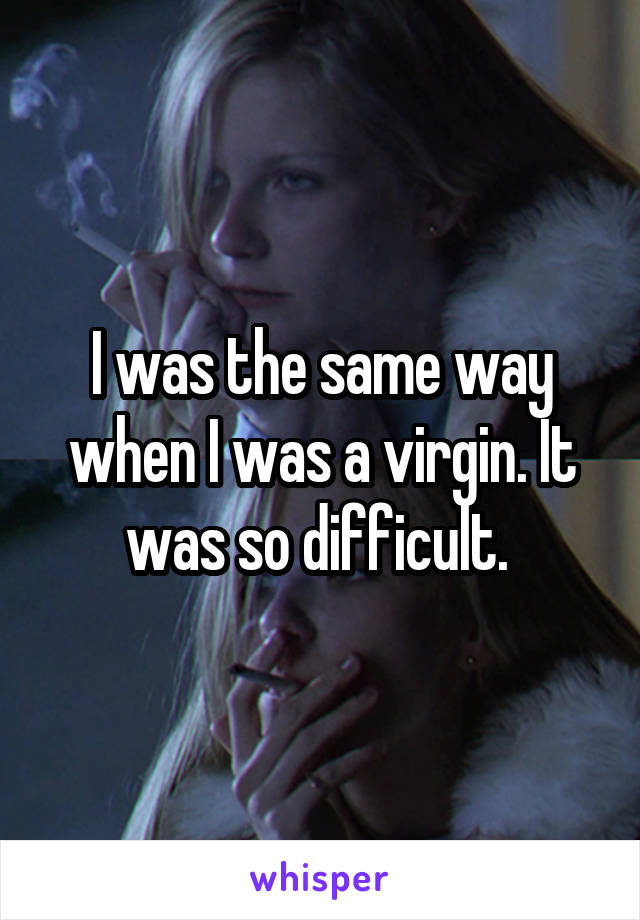 I was the same way when I was a virgin. It was so difficult. 
