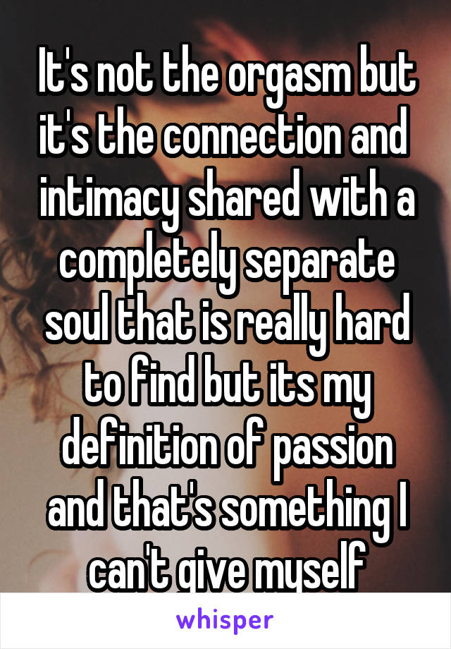 It's not the orgasm but it's the connection and  intimacy shared with a completely separate soul that is really hard to find but its my definition of passion and that's something I can't give myself