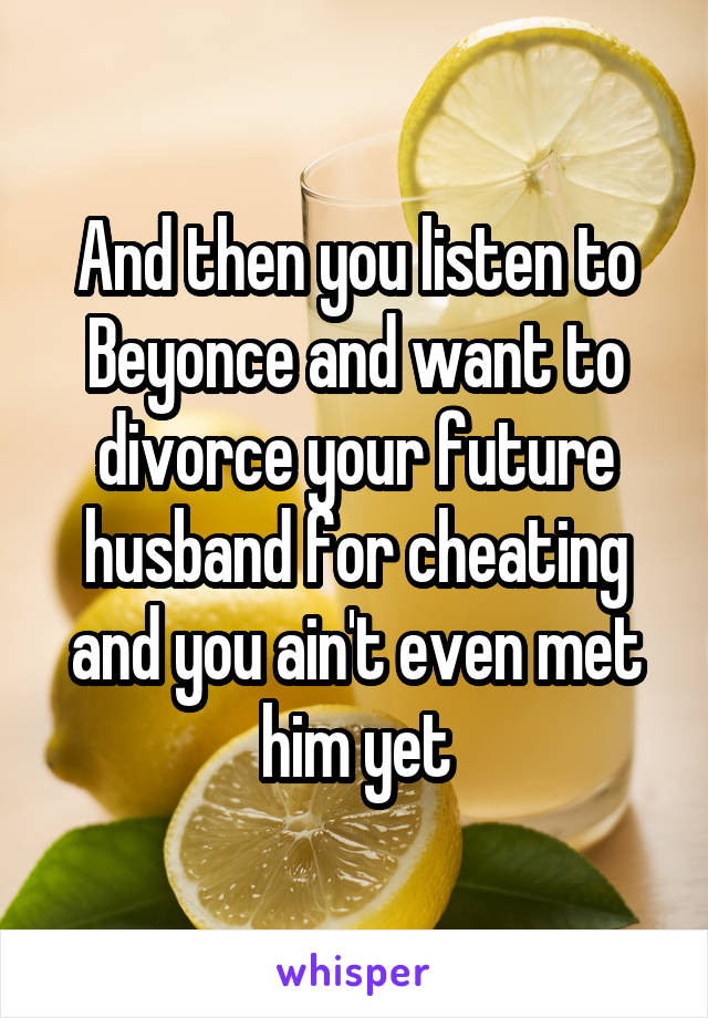 And then you listen to Beyonce and want to divorce your future husband for cheating and you ain't even met him yet