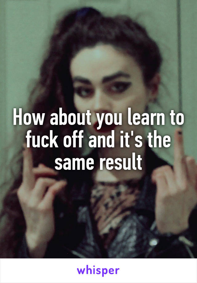 How about you learn to fuck off and it's the same result