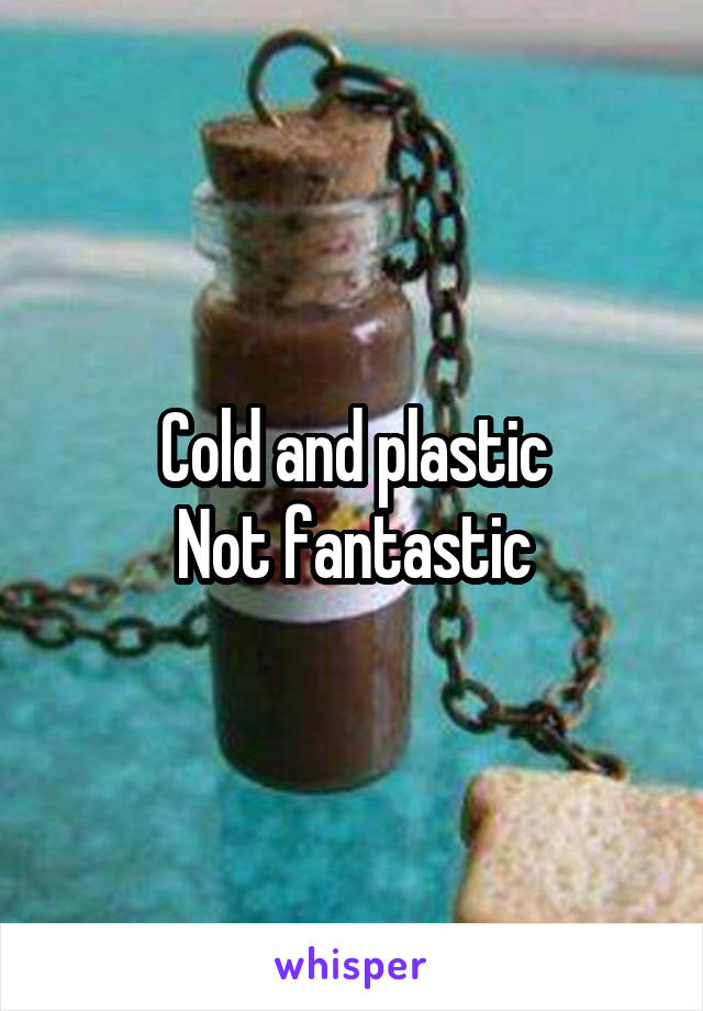 Cold and plastic
Not fantastic