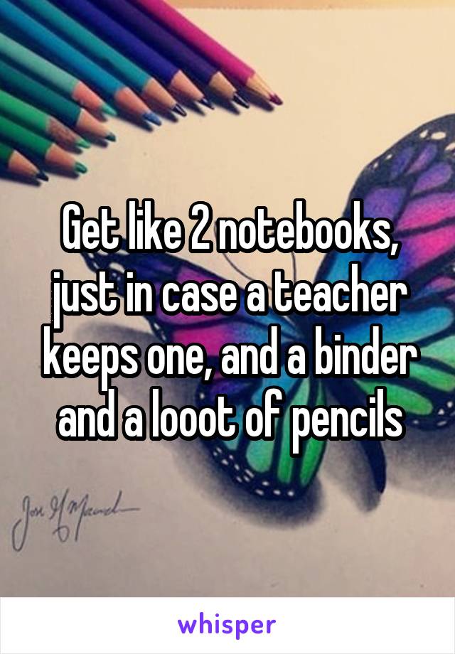 Get like 2 notebooks, just in case a teacher keeps one, and a binder and a looot of pencils