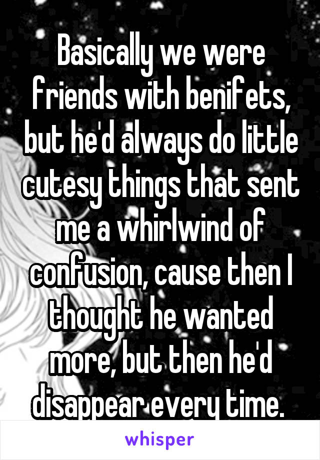 Basically we were friends with benifets, but he'd always do little cutesy things that sent me a whirlwind of confusion, cause then I thought he wanted more, but then he'd disappear every time. 