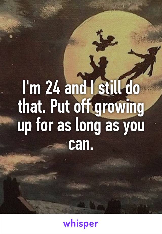 I'm 24 and I still do that. Put off growing up for as long as you can.