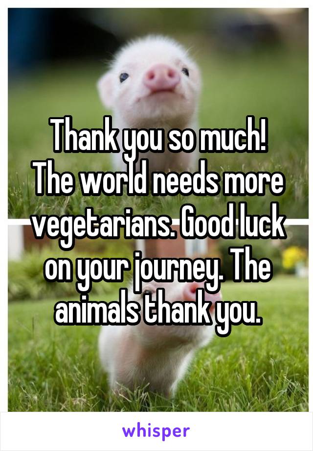 Thank you so much!
The world needs more vegetarians. Good luck on your journey. The animals thank you.